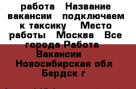 работа › Название вакансии ­ подключаем к таксику  › Место работы ­ Москва - Все города Работа » Вакансии   . Новосибирская обл.,Бердск г.